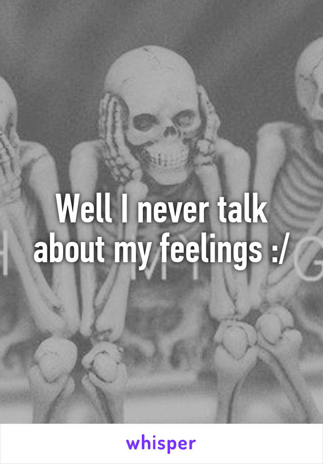 Well I never talk about my feelings :/