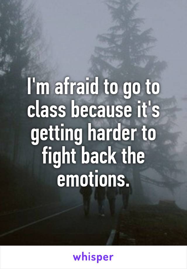 I'm afraid to go to class because it's getting harder to fight back the emotions.
