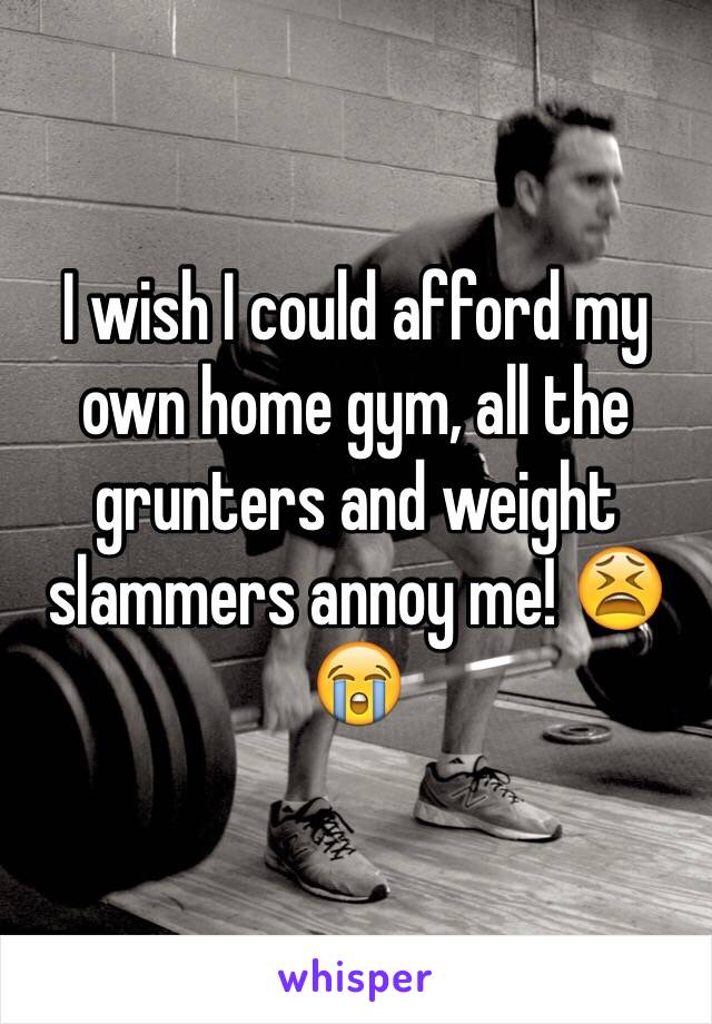 I wish I could afford my own home gym, all the grunters and weight slammers annoy me! 😫😭