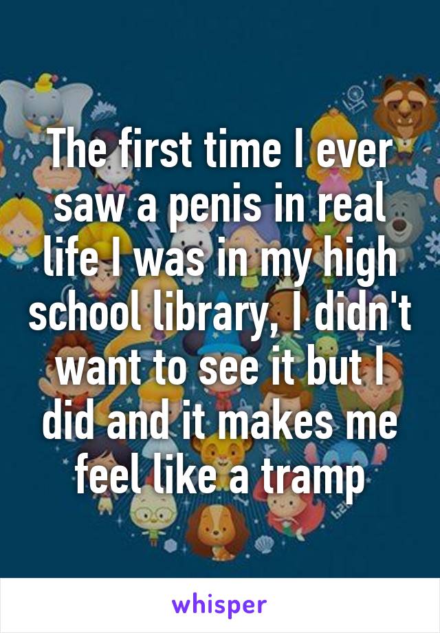 The first time I ever saw a penis in real life I was in my high school library, I didn't want to see it but I did and it makes me feel like a tramp