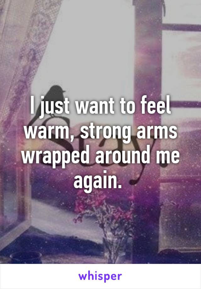 I just want to feel warm, strong arms wrapped around me again. 