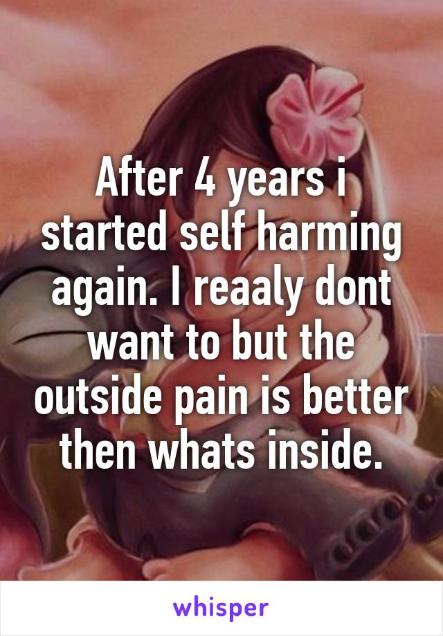 After 4 years i started self harming again. I reaaly dont want to but the outside pain is better then whats inside.