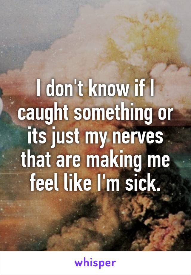 I don't know if I caught something or its just my nerves that are making me feel like I'm sick.