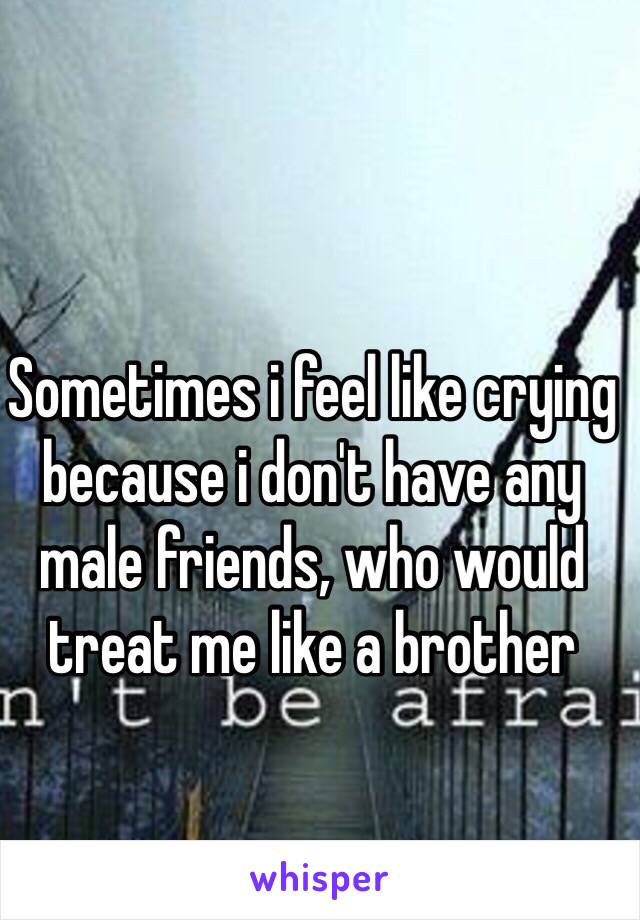 Sometimes i feel like crying because i don't have any male friends, who would treat me like a brother 