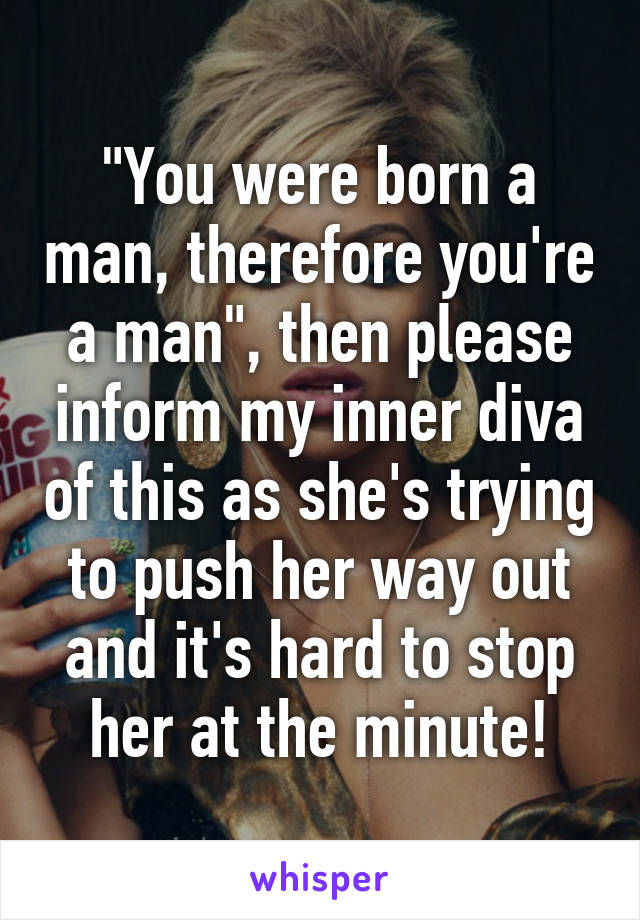 "You were born a man, therefore you're a man", then please inform my inner diva of this as she's trying to push her way out and it's hard to stop her at the minute!