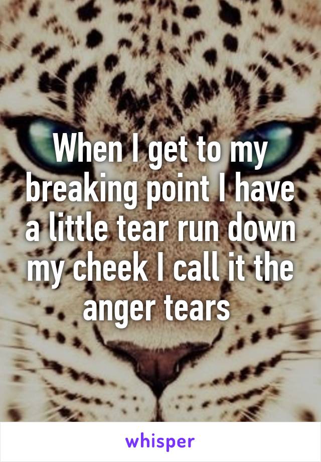When I get to my breaking point I have a little tear run down my cheek I call it the anger tears 
