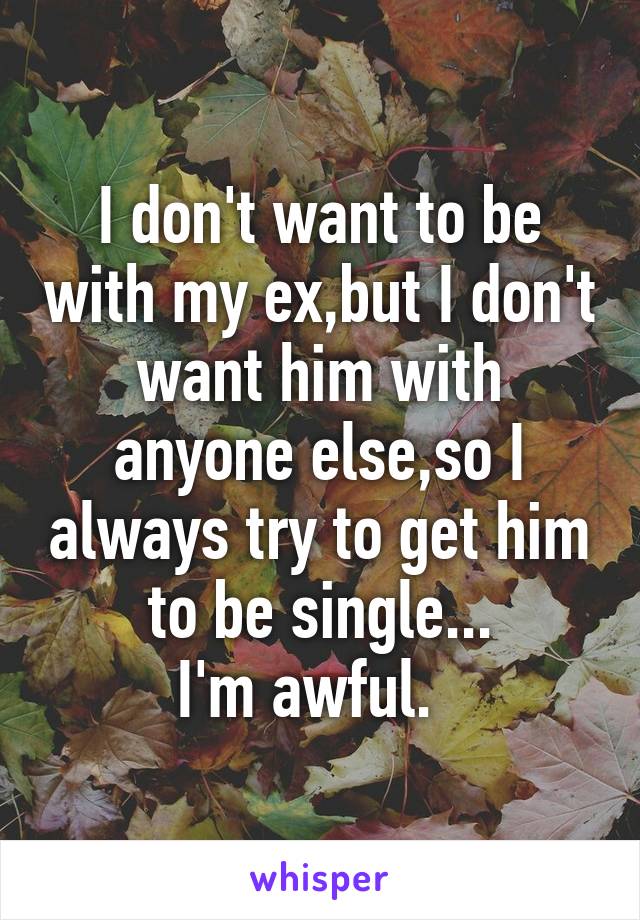 I don't want to be with my ex,but I don't want him with anyone else,so I always try to get him to be single...
I'm awful.  