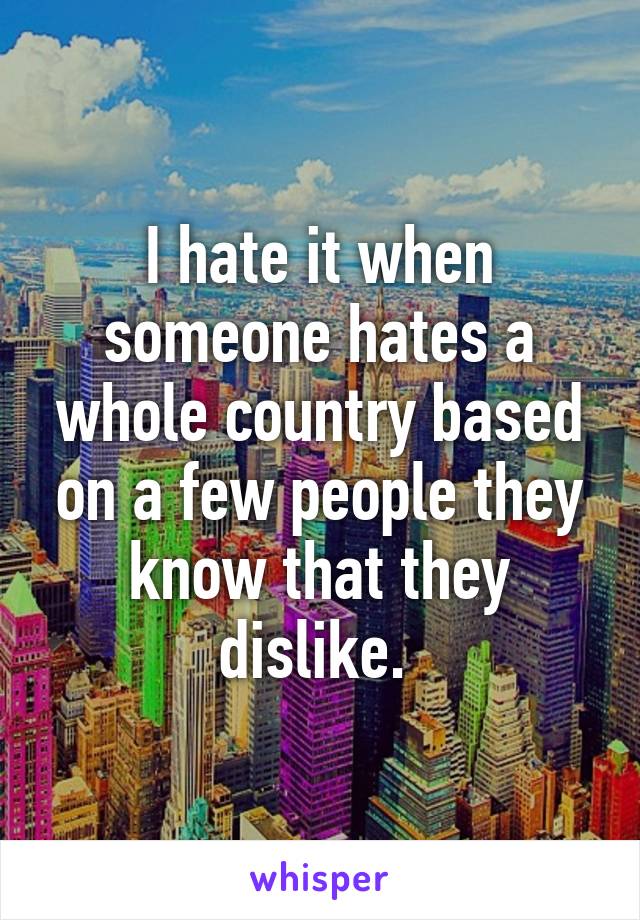 I hate it when someone hates a whole country based on a few people they know that they dislike. 