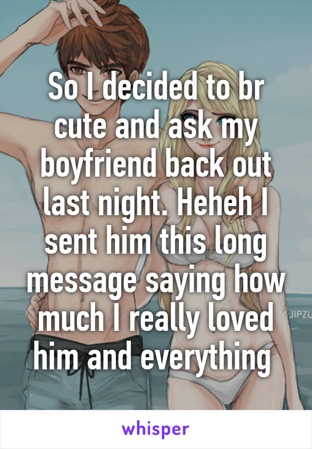 So I decided to br cute and ask my boyfriend back out last night. Heheh I sent him this long message saying how much I really loved him and everything 