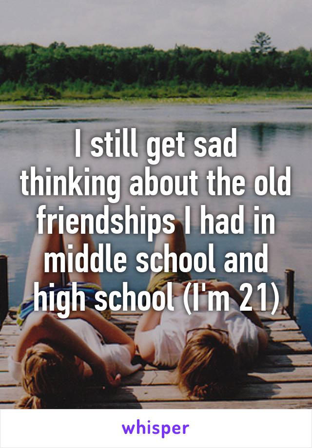I still get sad thinking about the old friendships I had in middle school and high school (I'm 21)