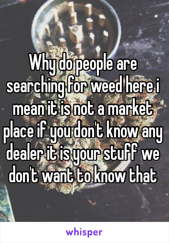 Why do people are searching for weed here i mean it is not a market place if you don't know any dealer it is your stuff we don't want to know that
