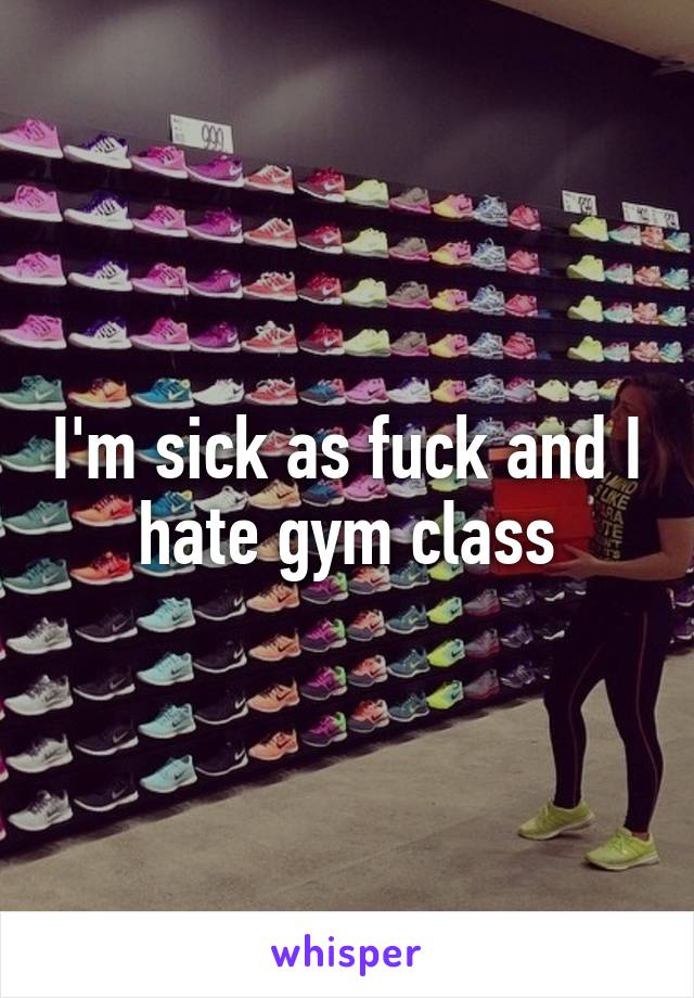 I'm sick as fuck and I hate gym class