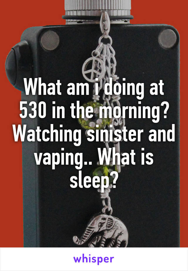 What am i doing at 530 in the morning? Watching sinister and vaping.. What is sleep?