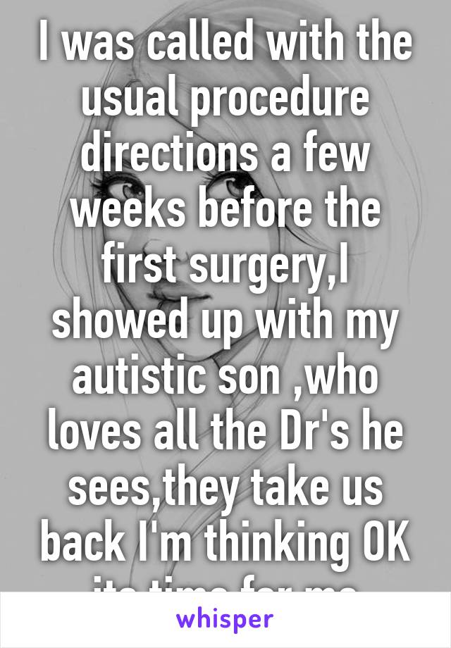 I was called with the usual procedure directions a few weeks before the first surgery,I showed up with my autistic son ,who loves all the Dr's he sees,they take us back I'm thinking OK its time for me