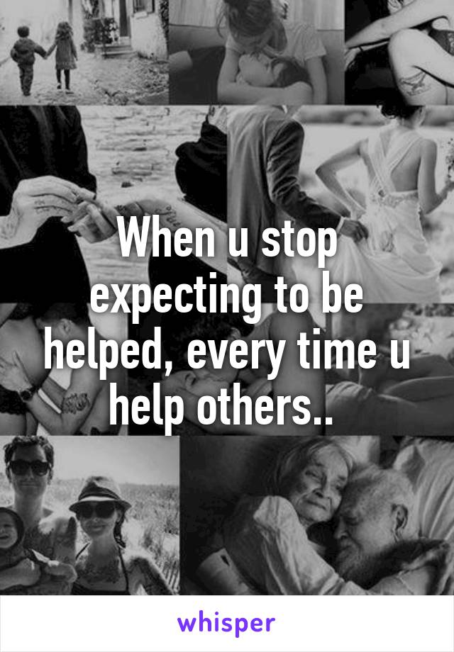 When u stop expecting to be helped, every time u help others.. 