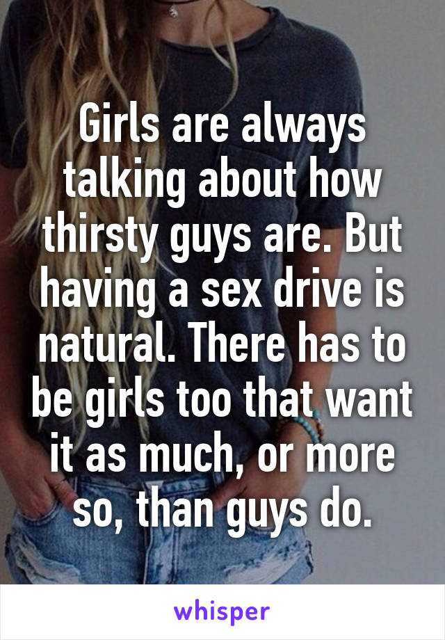 Girls are always talking about how thirsty guys are. But having a sex drive is natural. There has to be girls too that want it as much, or more so, than guys do.