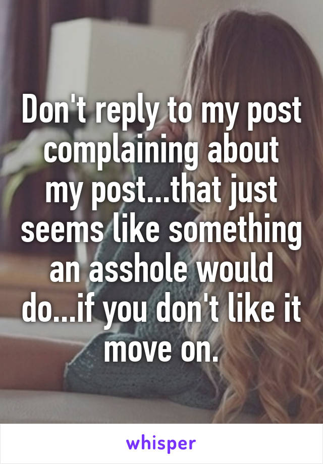 Don't reply to my post complaining about my post...that just seems like something an asshole would do...if you don't like it move on.
