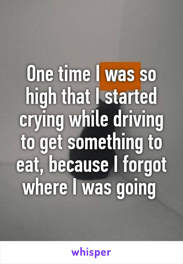 One time I was so high that I started crying while driving to get something to eat, because I forgot where I was going 
