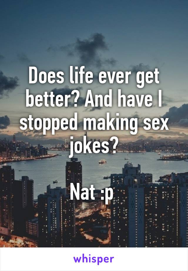 Does life ever get better? And have I stopped making sex jokes?

Nat :p 