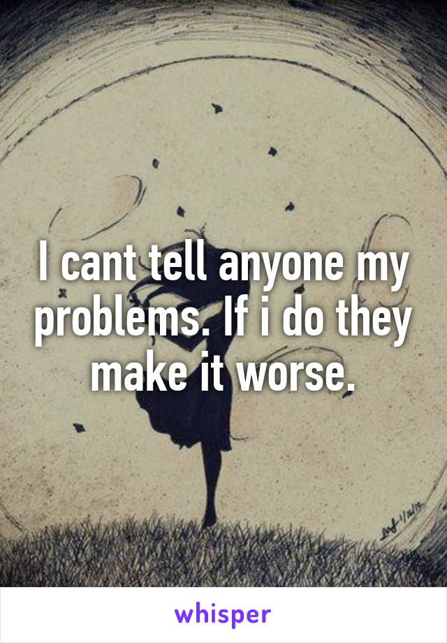 I cant tell anyone my problems. If i do they make it worse.