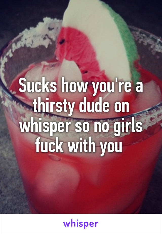 Sucks how you're a thirsty dude on whisper so no girls fuck with you 