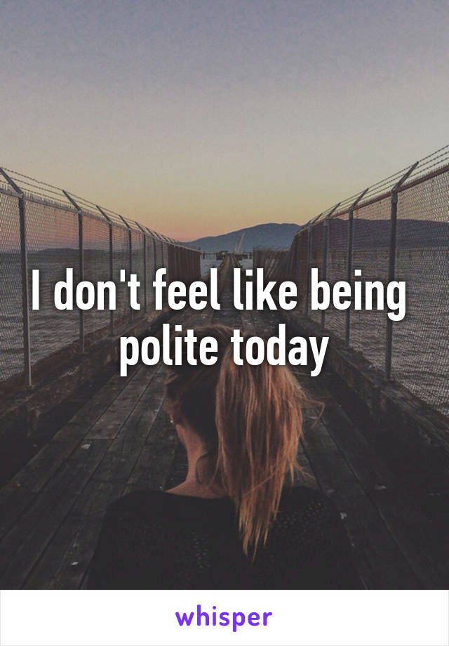 I don't feel like being 
polite today