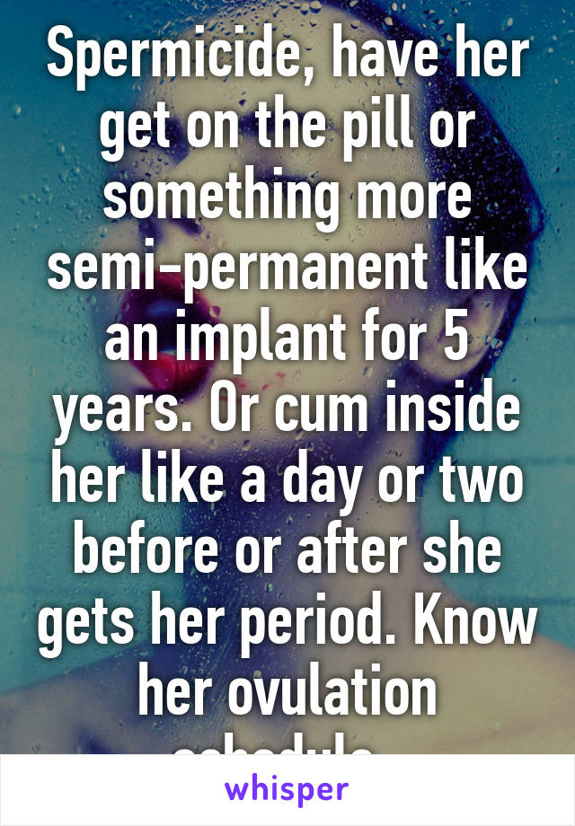 Spermicide, have her get on the pill or something more semi-permanent like an implant for 5 years. Or cum inside her like a day or two before or after she gets her period. Know her ovulation schedule. 