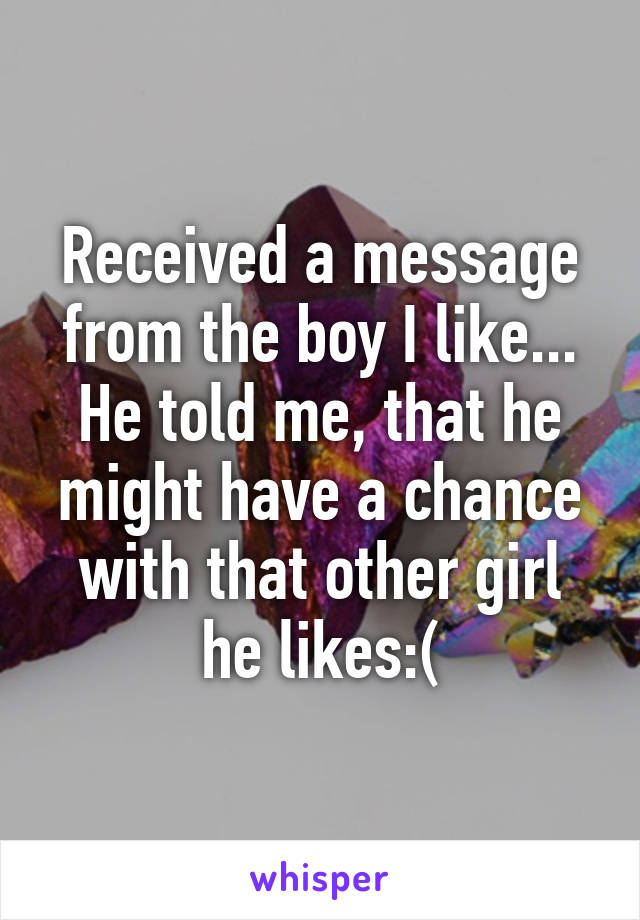 Received a message from the boy I like...
He told me, that he might have a chance with that other girl he likes:(