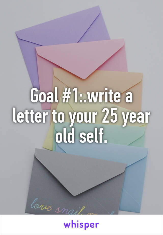 Goal #1:.write a letter to your 25 year old self.