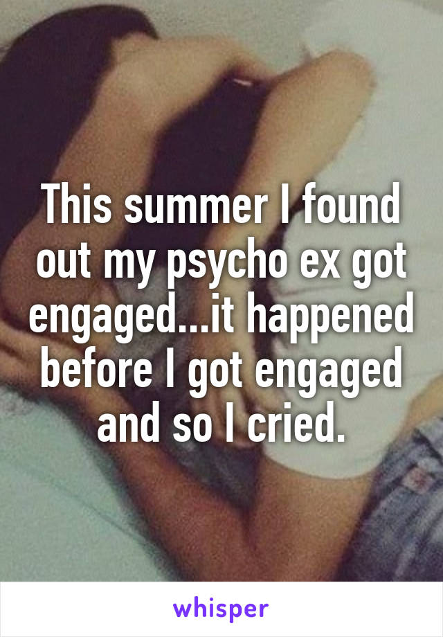 This summer I found out my psycho ex got engaged...it happened before I got engaged and so I cried.