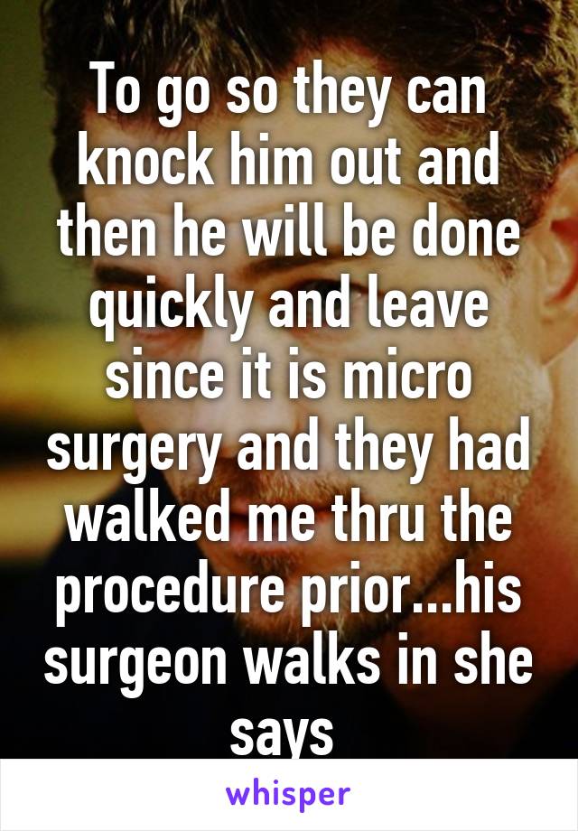 To go so they can knock him out and then he will be done quickly and leave since it is micro surgery and they had walked me thru the procedure prior...his surgeon walks in she says 