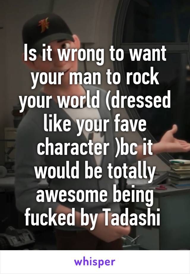 Is it wrong to want your man to rock your world (dressed like your fave character )bc it would be totally awesome being fucked by Tadashi 