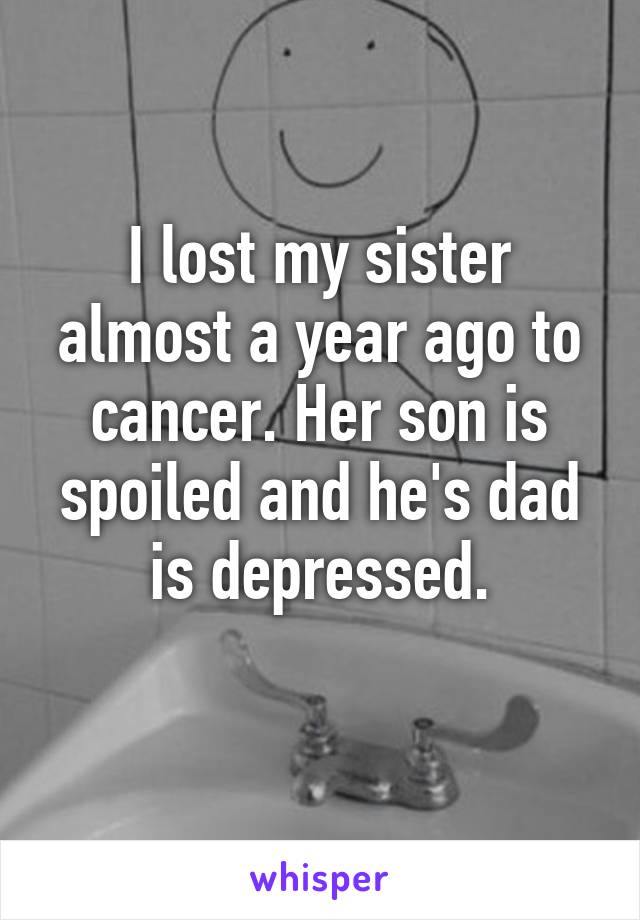 I lost my sister almost a year ago to cancer. Her son is spoiled and he's dad is depressed.
