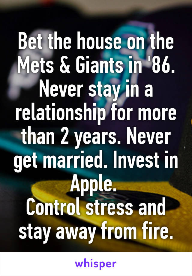 Bet the house on the Mets & Giants in '86. Never stay in a relationship for more than 2 years. Never get married. Invest in Apple. 
Control stress and stay away from fire.