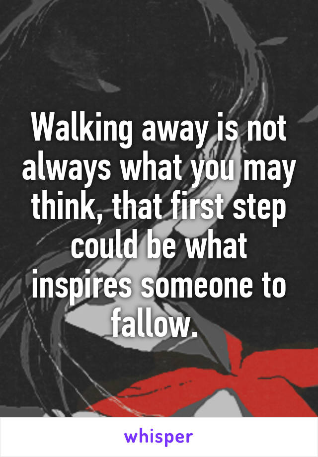 Walking away is not always what you may think, that first step could be what inspires someone to fallow. 