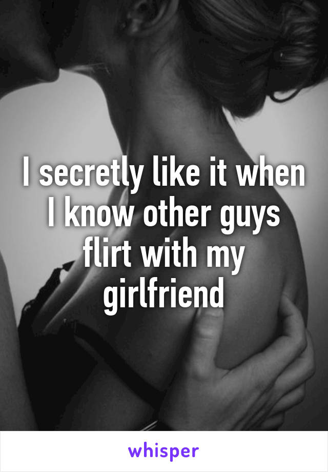 I secretly like it when I know other guys flirt with my girlfriend