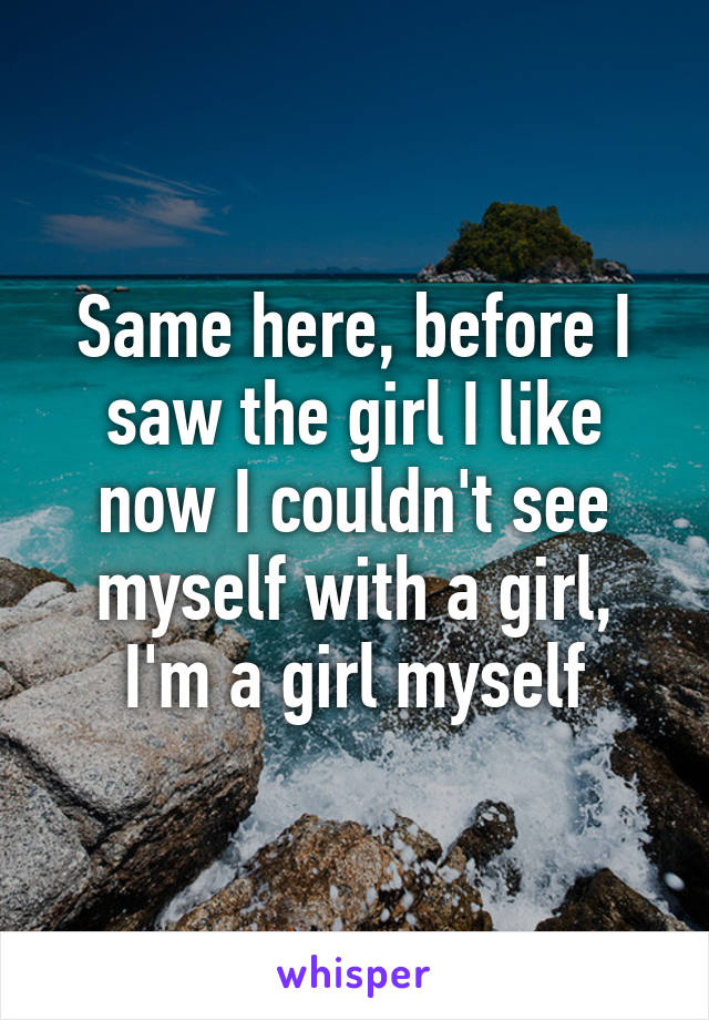 Same here, before I saw the girl I like now I couldn't see myself with a girl, I'm a girl myself