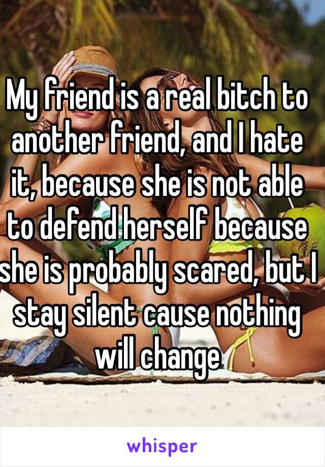 My friend is a real bitch to another friend, and I hate it, because she is not able to defend herself because she is probably scared, but I stay silent cause nothing will change