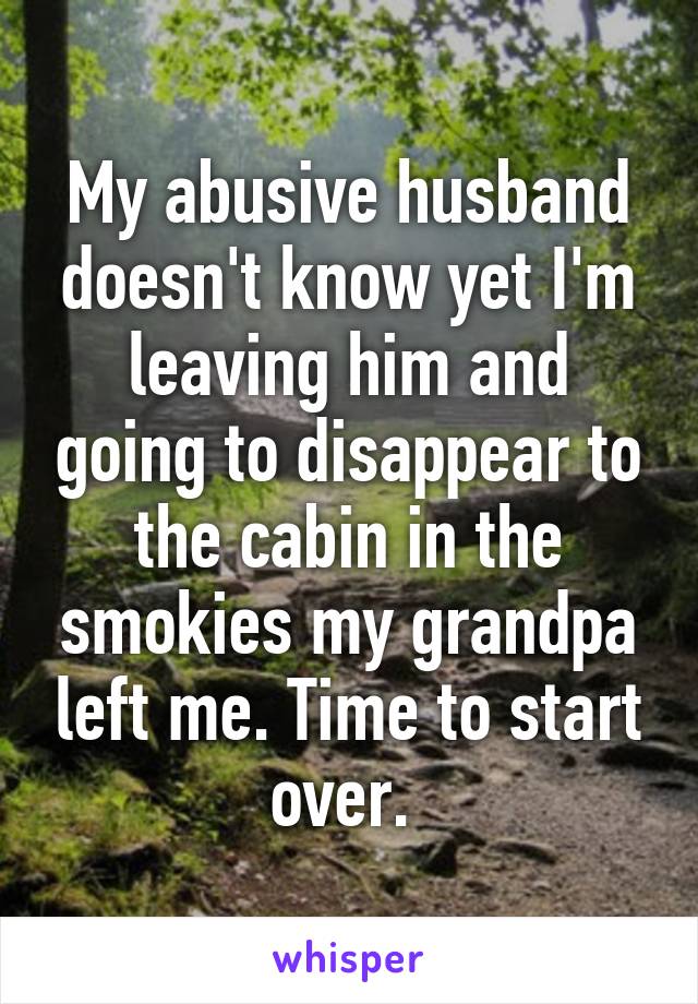 My abusive husband doesn't know yet I'm leaving him and going to disappear to the cabin in the smokies my grandpa left me. Time to start over. 