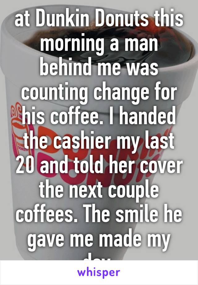 at Dunkin Donuts this morning a man behind me was counting change for his coffee. I handed the cashier my last 20 and told her cover the next couple coffees. The smile he gave me made my day.