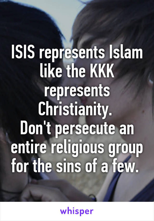 ISIS represents Islam like the KKK represents Christianity. 
Don't persecute an entire religious group for the sins of a few. 