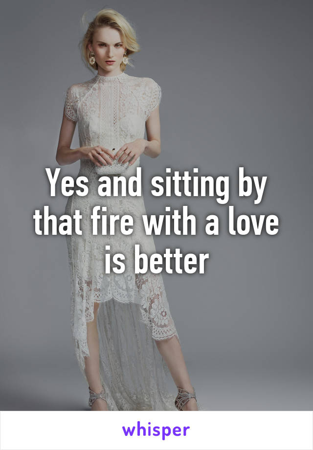 Yes and sitting by that fire with a love is better