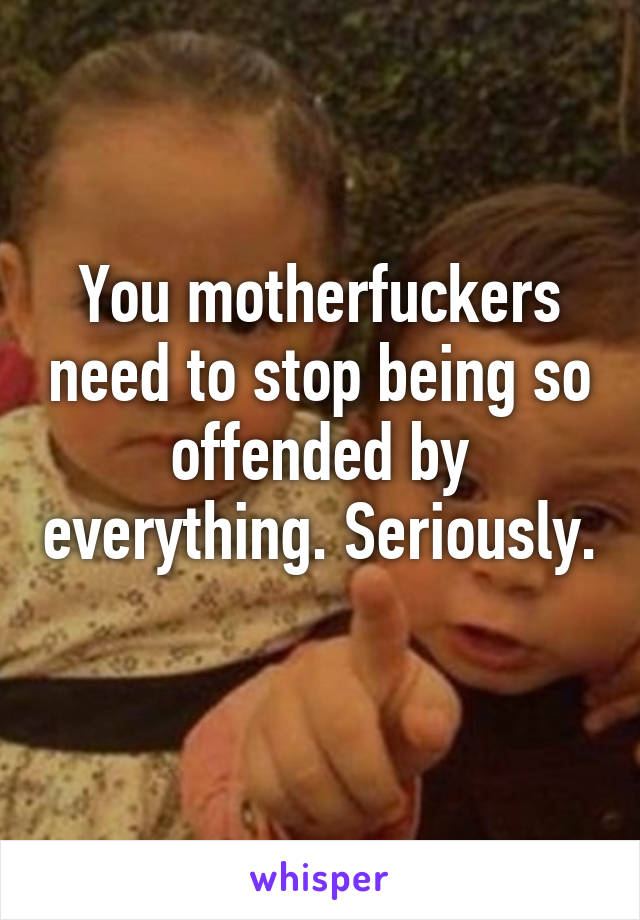 You motherfuckers need to stop being so offended by everything. Seriously. 