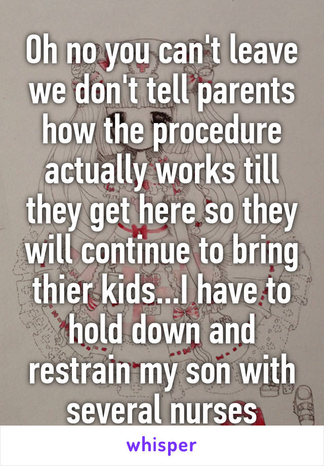Oh no you can't leave we don't tell parents how the procedure actually works till they get here so they will continue to bring thier kids...I have to hold down and restrain my son with several nurses