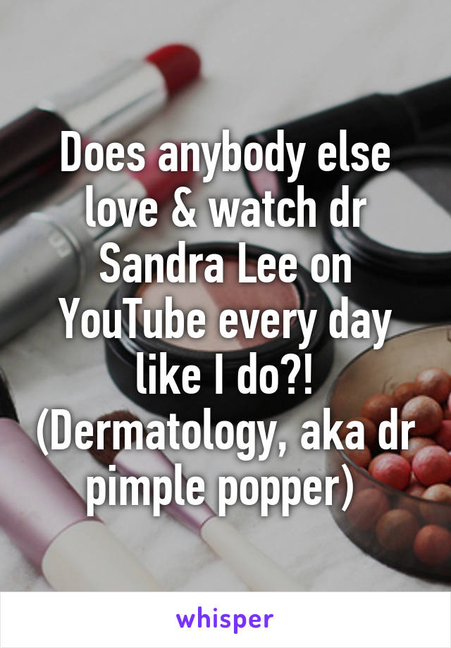 Does anybody else love & watch dr Sandra Lee on YouTube every day like I do?! (Dermatology, aka dr pimple popper) 