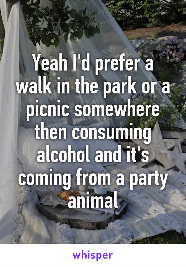 Yeah I'd prefer a walk in the park or a picnic somewhere then consuming alcohol and it's coming from a party animal