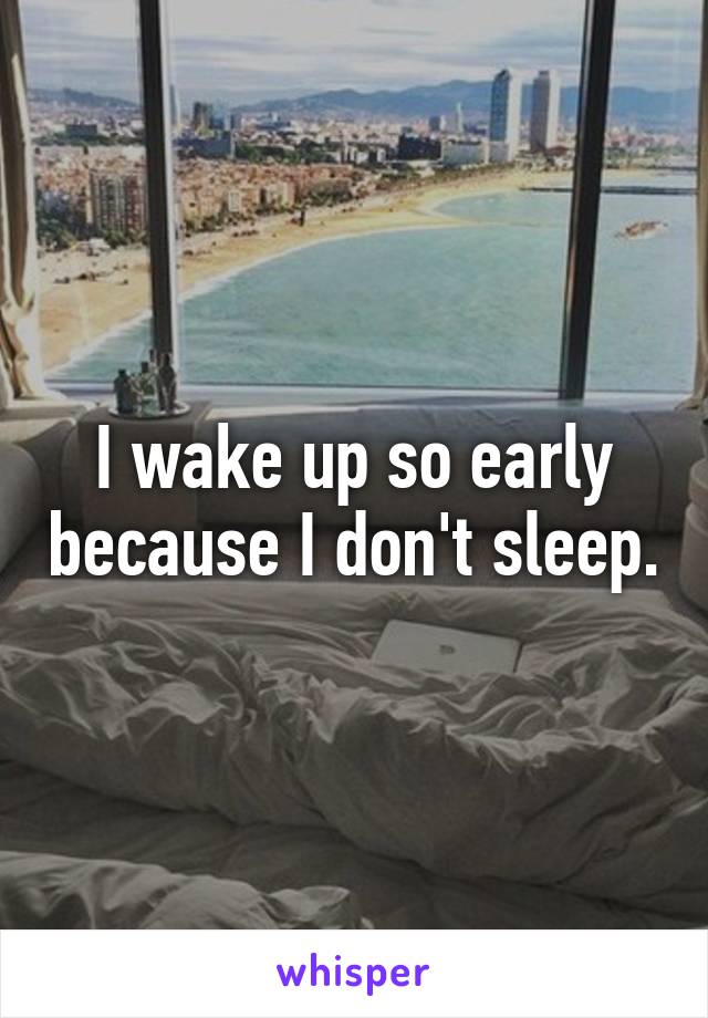 I wake up so early because I don't sleep.