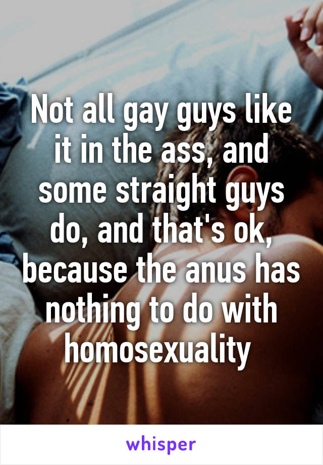 Not all gay guys like it in the ass, and some straight guys do, and that's ok, because the anus has nothing to do with homosexuality 