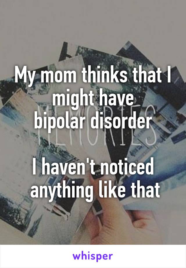 My mom thinks that I
 might have 
bipolar disorder

I haven't noticed
 anything like that