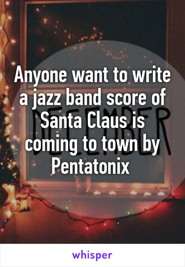 Anyone want to write a jazz band score of Santa Claus is coming to town by Pentatonix 
